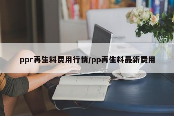 ppr再生料费用行情/pp再生料最新费用