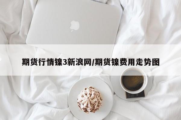 期货行情镍3新浪网/期货镍费用走势图