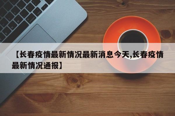 【长春疫情最新情况最新消息今天,长春疫情最新情况通报】