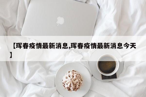 【珲春疫情最新消息,珲春疫情最新消息今天】