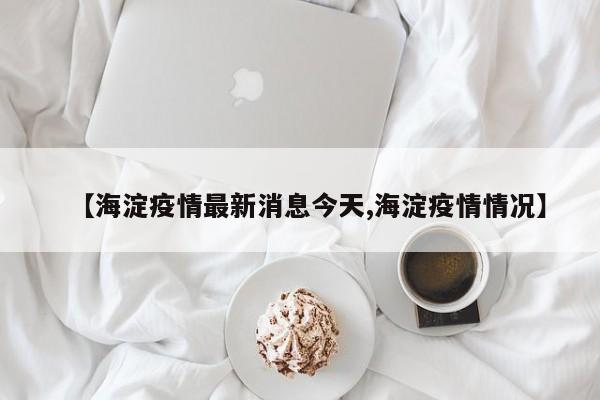 【海淀疫情最新消息今天,海淀疫情情况】