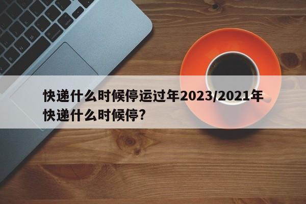 快递什么时候停运过年2023/2021年快递什么时候停?