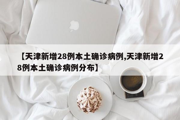 【天津新增28例本土确诊病例,天津新增28例本土确诊病例分布】