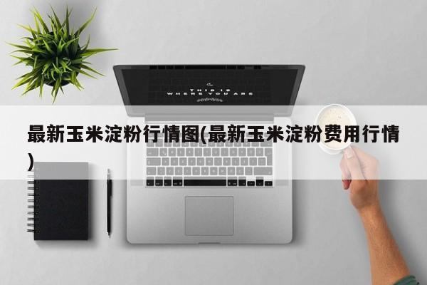 最新玉米淀粉行情图(最新玉米淀粉费用行情)