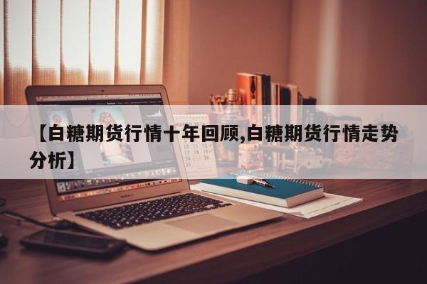 【白糖期货行情十年回顾,白糖期货行情走势分析】