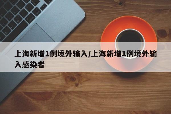 上海新增1例境外输入/上海新增1例境外输入感染者