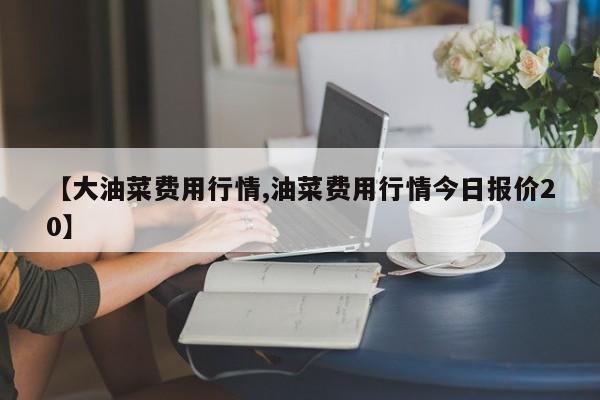 【大油菜费用行情,油菜费用行情今日报价20】