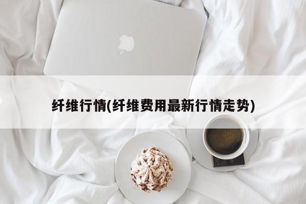 纤维行情(纤维费用最新行情走势)