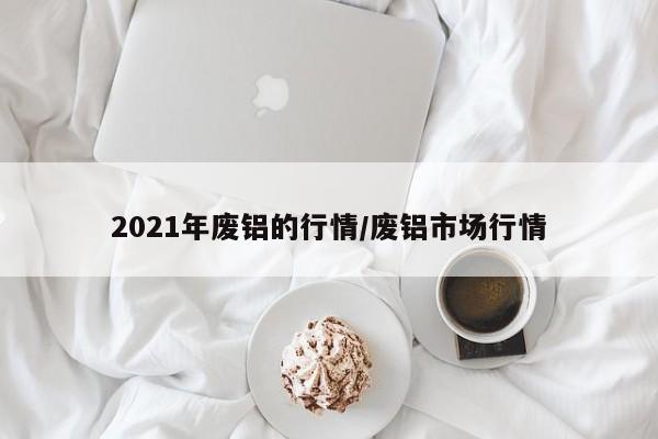 2021年废铝的行情/废铝市场行情
