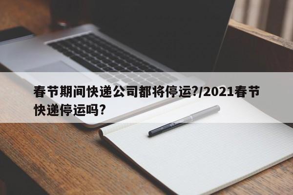 春节期间快递公司都将停运?/2021春节快递停运吗?