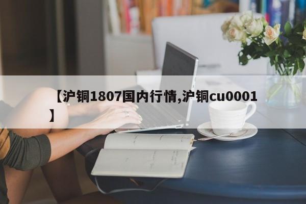 【沪铜1807国内行情,沪铜cu0001】