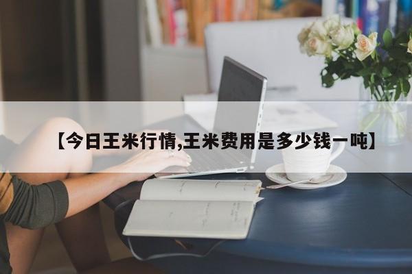 【今日王米行情,王米费用是多少钱一吨】