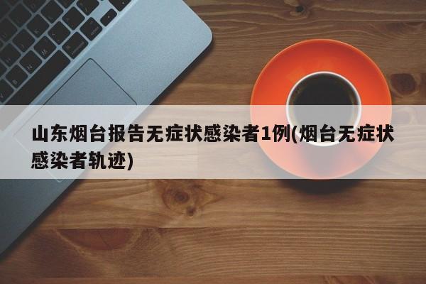 山东烟台报告无症状感染者1例(烟台无症状感染者轨迹)