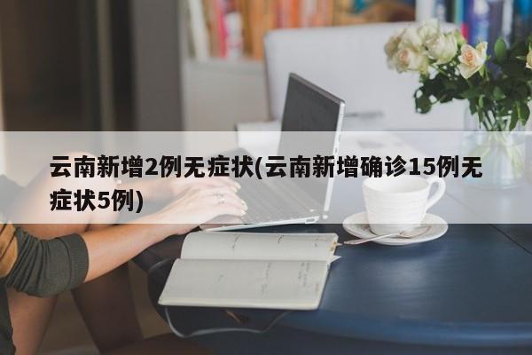 云南新增2例无症状(云南新增确诊15例无症状5例)