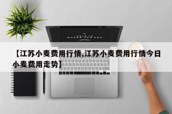 【江苏小麦费用行情,江苏小麦费用行情今日小麦费用走势】
