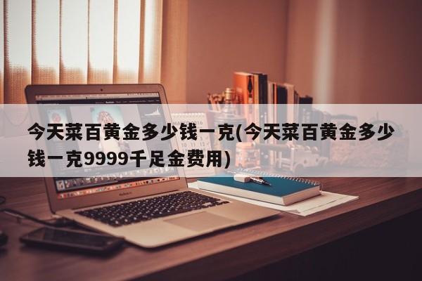 今天菜百黄金多少钱一克(今天菜百黄金多少钱一克9999千足金费用)
