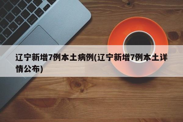 辽宁新增7例本土病例(辽宁新增7例本土详情公布)
