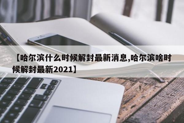 【哈尔滨什么时候解封最新消息,哈尔滨啥时候解封最新2021】