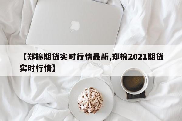 【郑棉期货实时行情最新,郑棉2021期货实时行情】