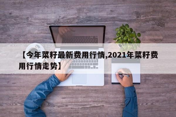 【今年菜籽最新费用行情,2021年菜籽费用行情走势】