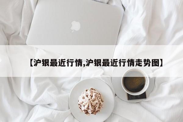 【沪银最近行情,沪银最近行情走势图】