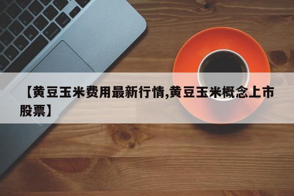 【黄豆玉米费用最新行情,黄豆玉米概念上市股票】