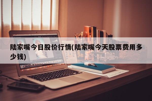 陆家嘴今日股价行情(陆家嘴今天股票费用多少钱)