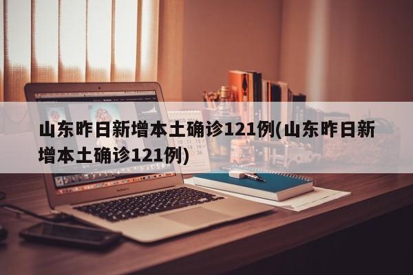 山东昨日新增本土确诊121例(山东昨日新增本土确诊121例)