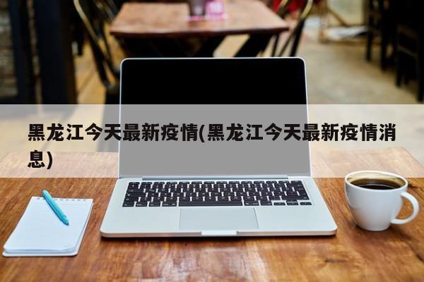 黑龙江今天最新疫情(黑龙江今天最新疫情消息)