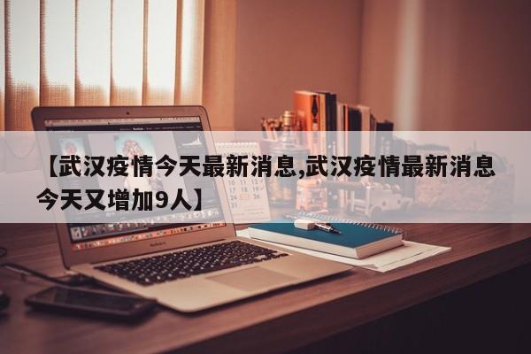 【武汉疫情今天最新消息,武汉疫情最新消息今天又增加9人】