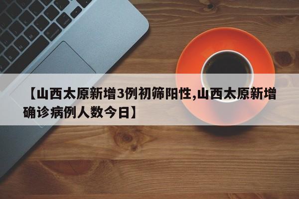 【山西太原新增3例初筛阳性,山西太原新增确诊病例人数今日】