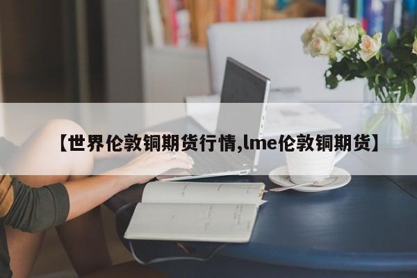 【世界伦敦铜期货行情,lme伦敦铜期货】