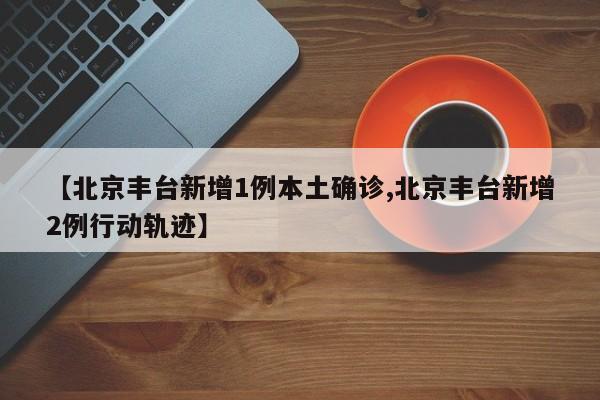 【北京丰台新增1例本土确诊,北京丰台新增2例行动轨迹】