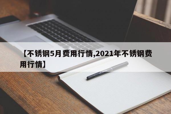 【不锈钢5月费用行情,2021年不锈钢费用行情】