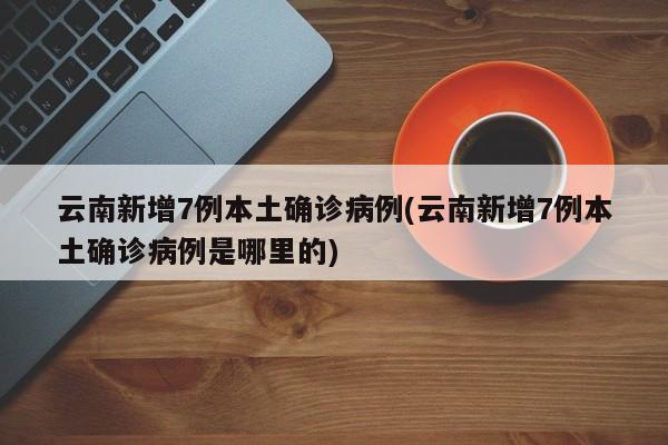 云南新增7例本土确诊病例(云南新增7例本土确诊病例是哪里的)