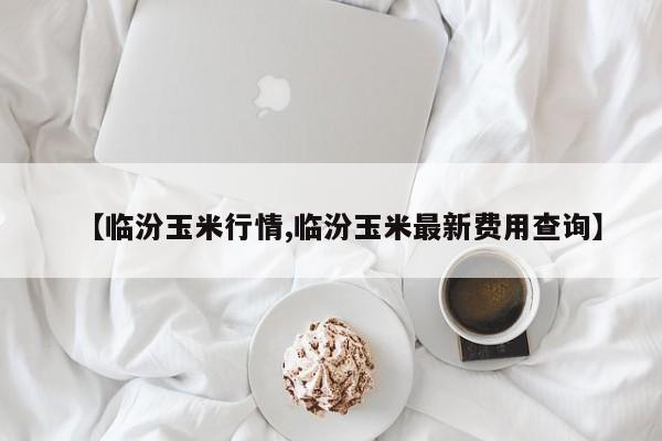 【临汾玉米行情,临汾玉米最新费用查询】