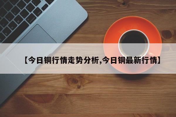 【今日铜行情走势分析,今日铜最新行情】