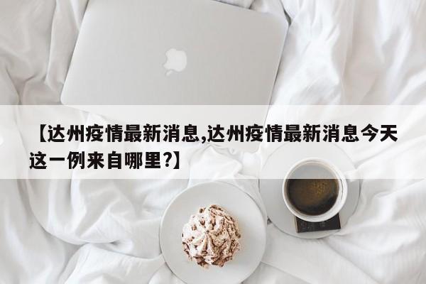 【达州疫情最新消息,达州疫情最新消息今天这一例来自哪里?】