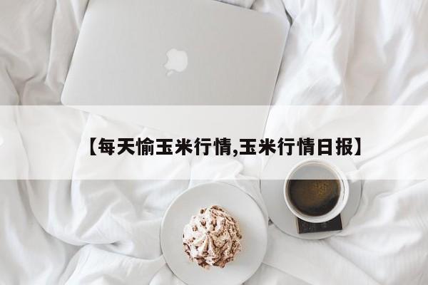 【每天愉玉米行情,玉米行情日报】