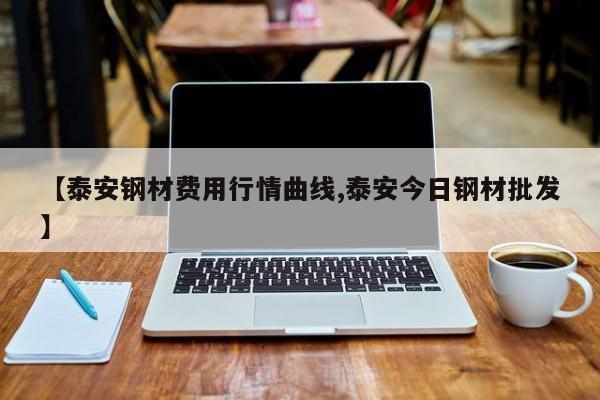 【泰安钢材费用行情曲线,泰安今日钢材批发】