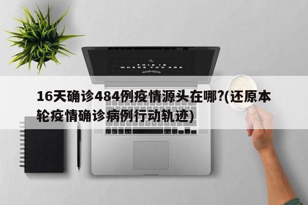 16天确诊484例疫情源头在哪?(还原本轮疫情确诊病例行动轨迹)