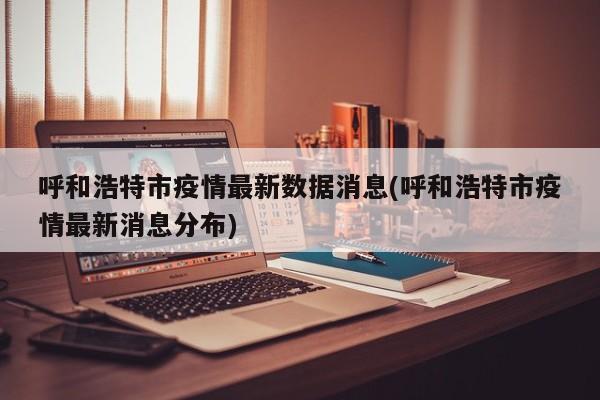 呼和浩特市疫情最新数据消息(呼和浩特市疫情最新消息分布)