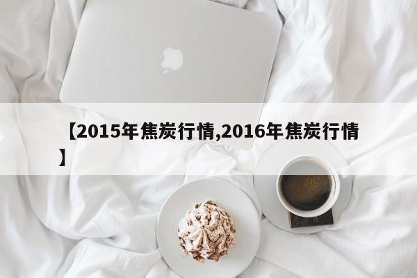 【2015年焦炭行情,2016年焦炭行情】