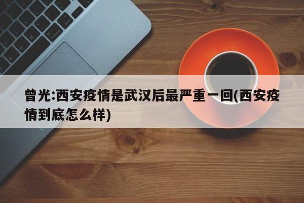 曾光:西安疫情是武汉后最严重一回(西安疫情到底怎么样)