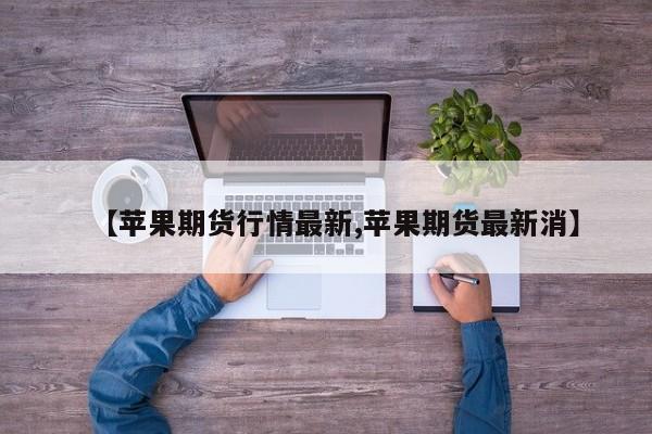 【苹果期货行情最新,苹果期货最新消】