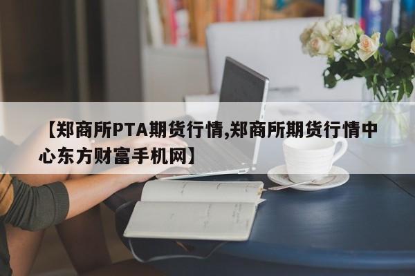【郑商所PTA期货行情,郑商所期货行情中心东方财富手机网】