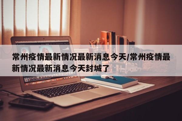常州疫情最新情况最新消息今天/常州疫情最新情况最新消息今天封城了