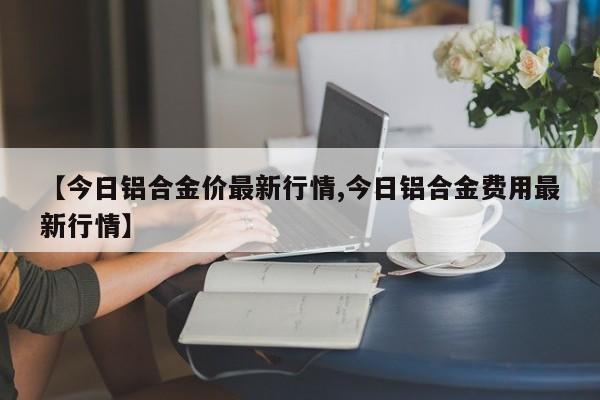 【今日铝合金价最新行情,今日铝合金费用最新行情】
