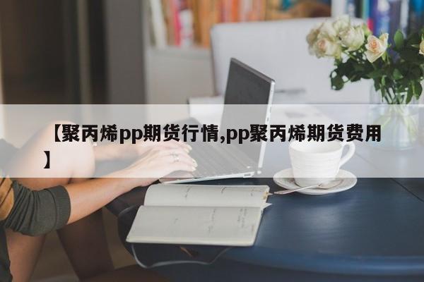 【聚丙烯pp期货行情,pp聚丙烯期货费用】