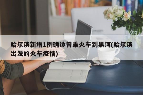 哈尔滨新增1例确诊曾乘火车到黑河(哈尔滨出发的火车疫情)